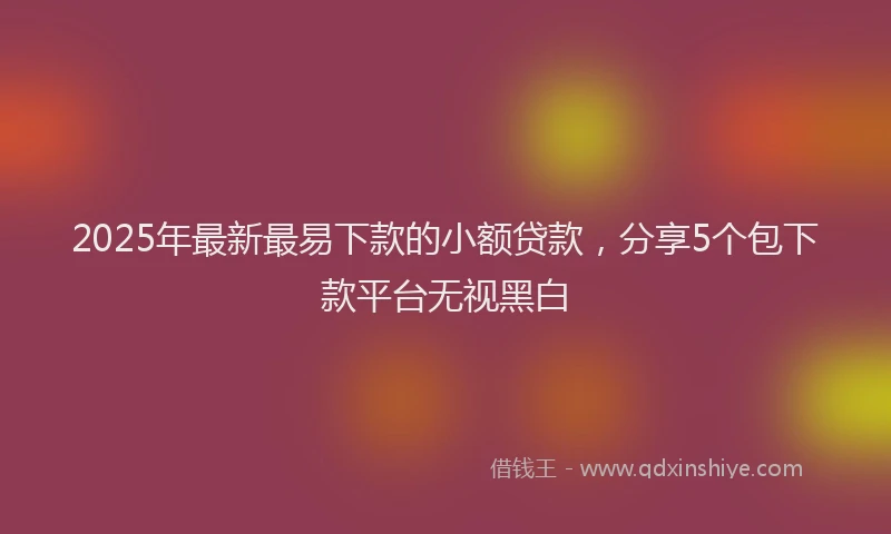 2025年最新最易下款的小额贷款，分享5个包下款平台无视黑白