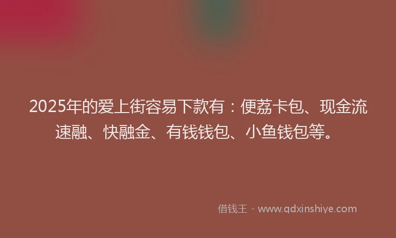 2025年的爱上街容易下款有：便荔卡包、现金流速融、快融金、有钱钱包、小鱼钱包等。