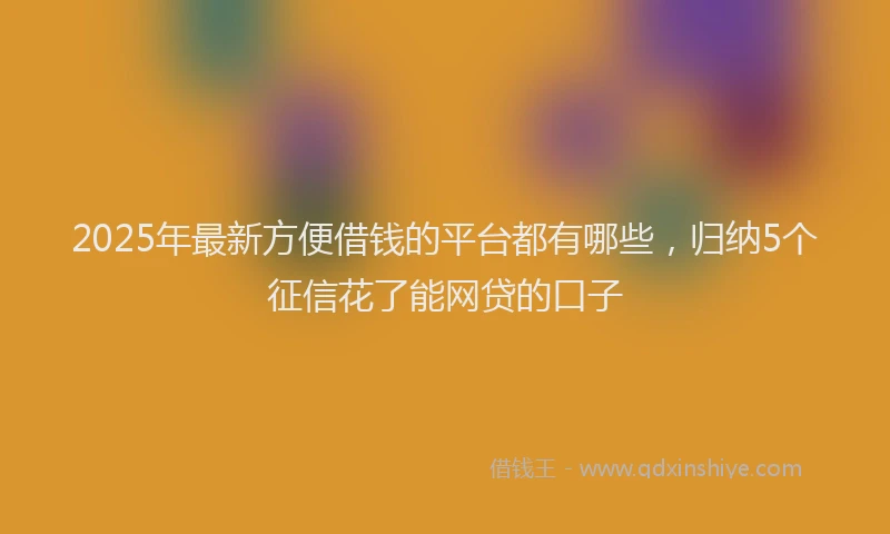2025年最新方便借钱的平台都有哪些，归纳5个征信花了能网贷的口子