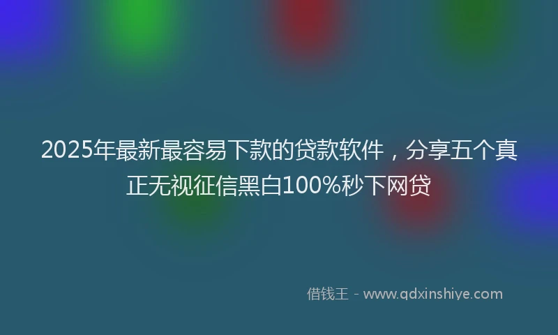 2025年最新最容易下款的贷款软件，分享五个真正无视征信黑白100%秒下网贷