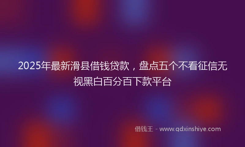 2025年最新滑县借钱贷款，盘点五个不看征信无视黑白百分百下款平台