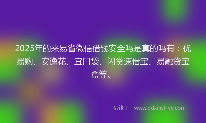 2025年的来易省微信借钱安全吗是真的吗有：优易购、安逸花、宜口袋、闪贷速借宝、易融贷宝盒等。