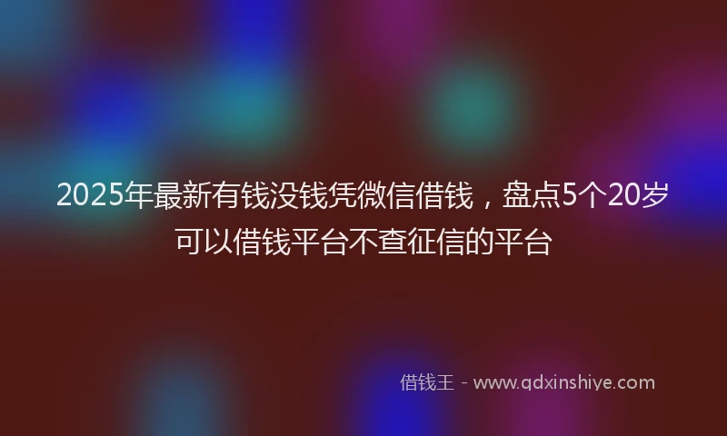 2025年最新有钱没钱凭微信借钱，盘点5个20岁可以借钱平台不查征信的平台