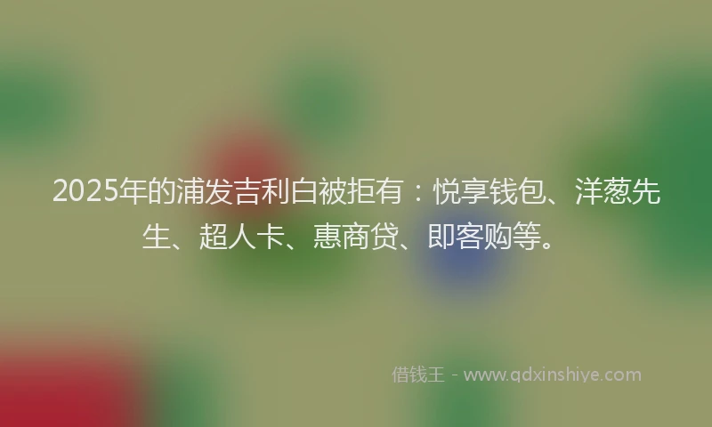 2025年的浦发吉利白被拒有：悦享钱包、洋葱先生、超人卡、惠商贷、即客购等。