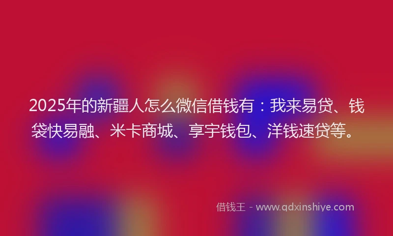2025年的新疆人怎么微信借钱有：我来易贷、钱袋快易融、米卡商城、享宇钱包、洋钱速贷等。