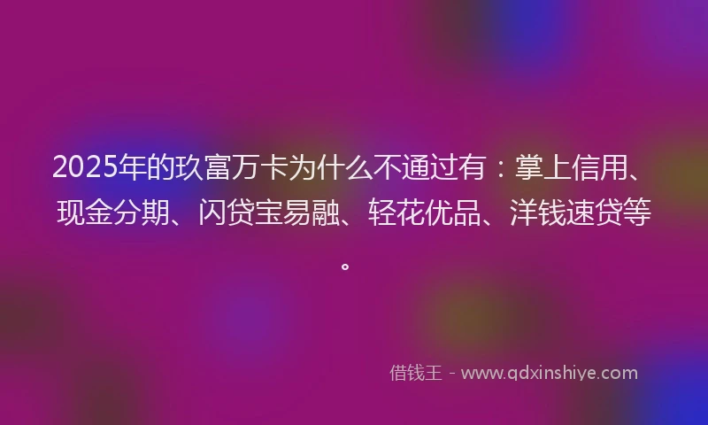 2025年的玖富万卡为什么不通过有：掌上信用、现金分期、闪贷宝易融、轻花优品、洋钱速贷等。