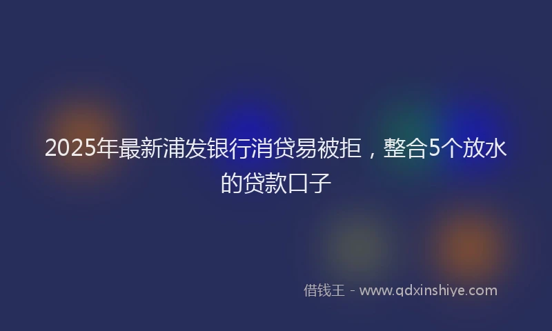 2025年最新浦发银行消贷易被拒，整合5个放水的贷款口子