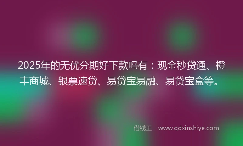 2025年的无优分期好下款吗有：现金秒贷通、橙丰商城、银票速贷、易贷宝易融、易贷宝盒等。