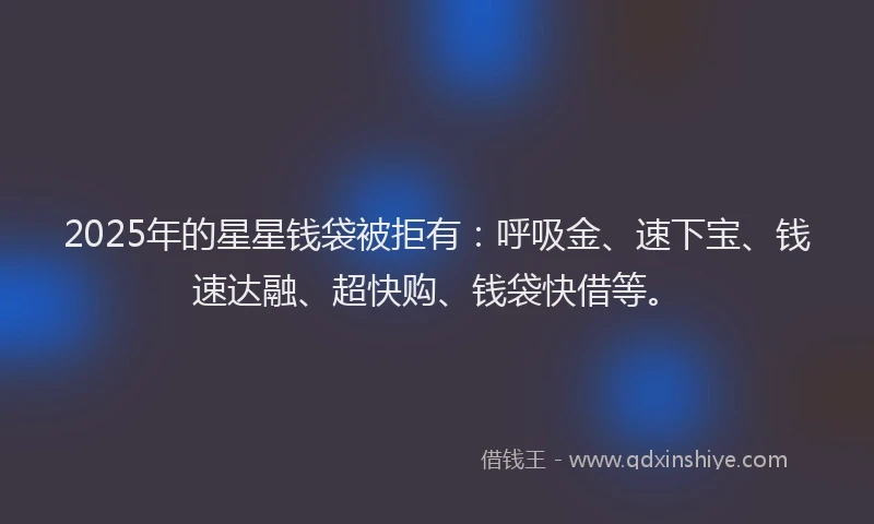 2025年的星星钱袋被拒有：呼吸金、速下宝、钱速达融、超快购、钱袋快借等。