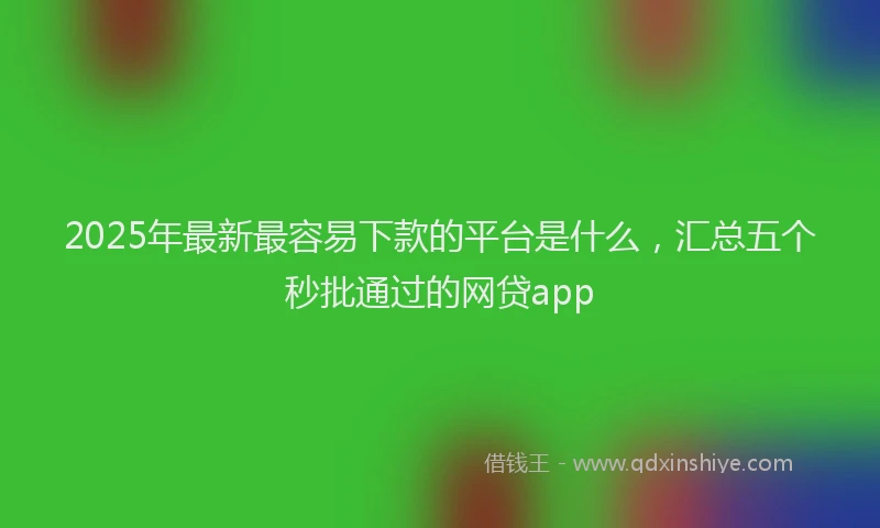 2025年最新最容易下款的平台是什么，汇总五个秒批通过的网贷app