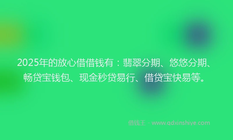 2025年的放心借借钱有：翡翠分期、悠悠分期、畅贷宝钱包、现金秒贷易行、借贷宝快易等。