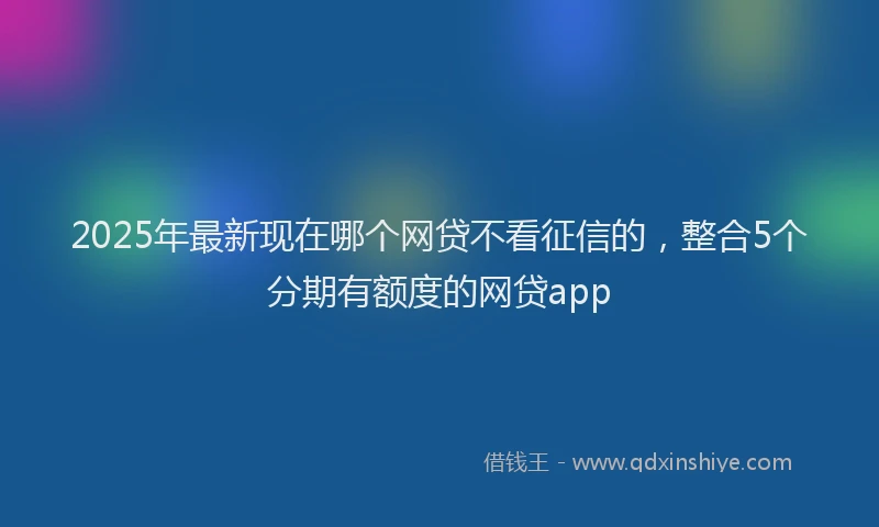 2025年最新现在哪个网贷不看征信的，整合5个分期有额度的网贷app