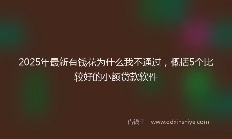 2025年最新有钱花为什么我不通过，概括5个比较好的小额贷款软件