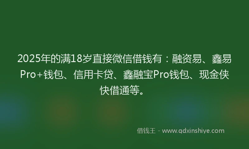 2025年的满18岁直接微信借钱有：融资易、鑫易Pro+钱包、信用卡贷、鑫融宝Pro钱包、现金侠快借通等。