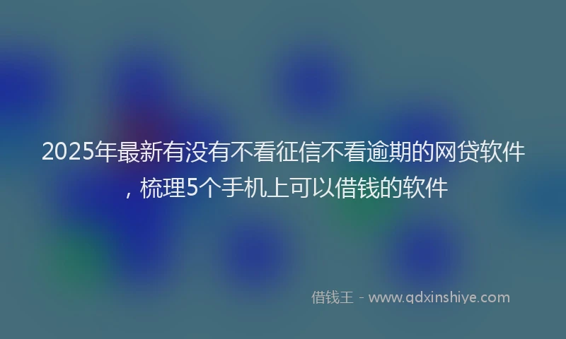 2025年最新有没有不看征信不看逾期的网贷软件，梳理5个手机上可以借钱的软件
