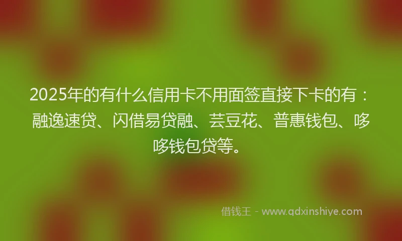 2025年的有什么信用卡不用面签直接下卡的有：融逸速贷、闪借易贷融、芸豆花、普惠钱包、哆哆钱包贷等。
