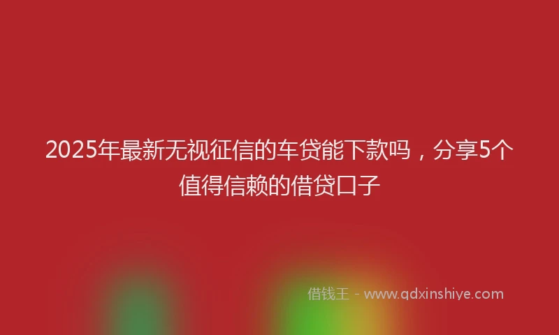 2025年最新无视征信的车贷能下款吗，分享5个值得信赖的借贷口子