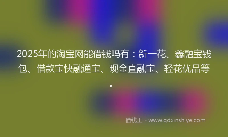 2025年的淘宝网能借钱吗有：新一花、鑫融宝钱包、借款宝快融通宝、现金直融宝、轻花优品等。