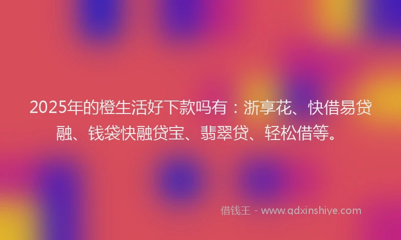 2025年的橙生活好下款吗有：浙享花、快借易贷融、钱袋快融贷宝、翡翠贷、轻松借等。