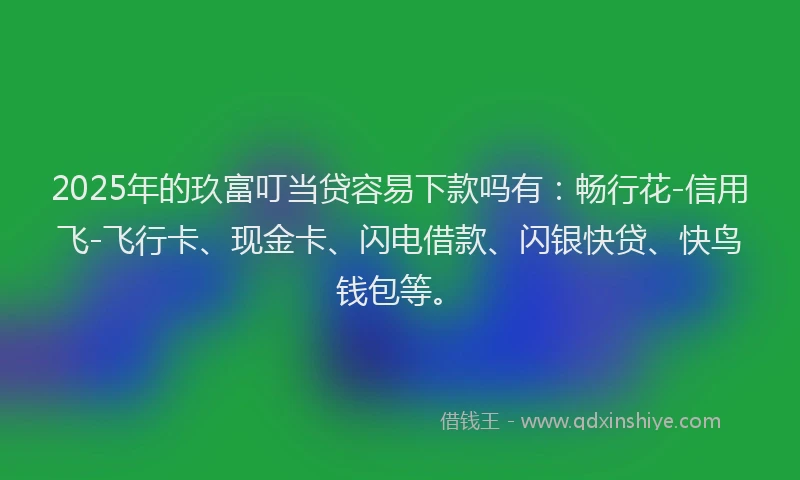 2025年的玖富叮当贷容易下款吗有：畅行花-信用飞-飞行卡、现金卡、闪电借款、闪银快贷、快鸟钱包等。