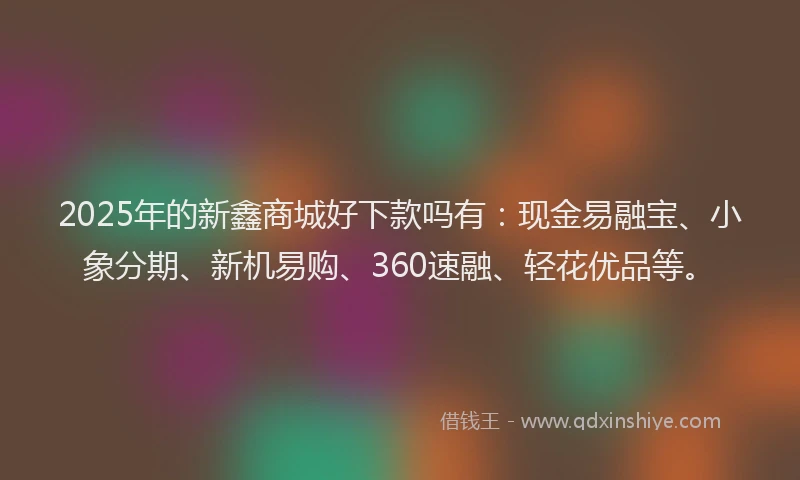 2025年的新鑫商城好下款吗有：现金易融宝、小象分期、新机易购、360速融、轻花优品等。