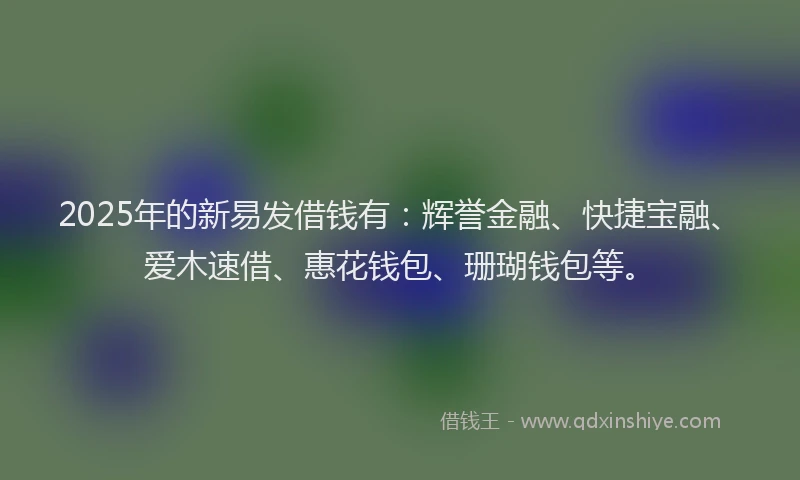 2025年的新易发借钱有：辉誉金融、快捷宝融、爱木速借、惠花钱包、珊瑚钱包等。