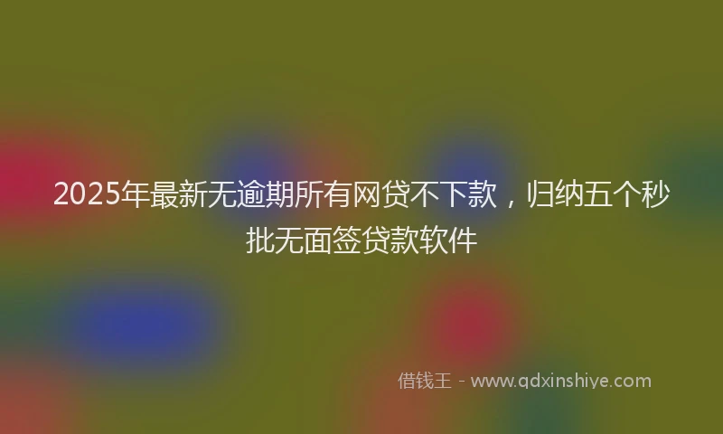 2025年最新无逾期所有网贷不下款，归纳五个秒批无面签贷款软件