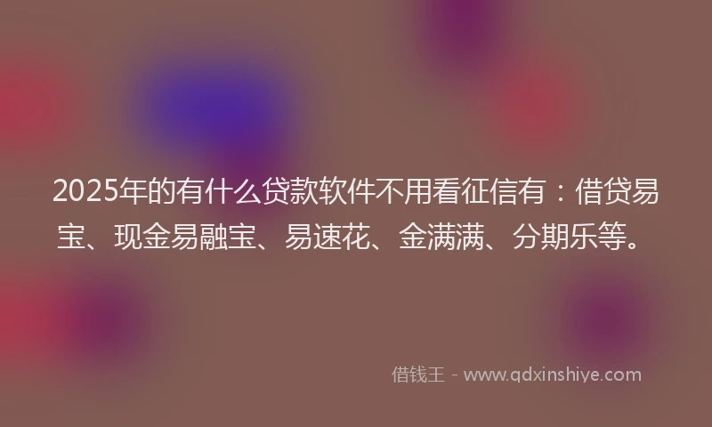 2025年的有什么贷款软件不用看征信有：借贷易宝、现金易融宝、易速花、金满满、分期乐等。