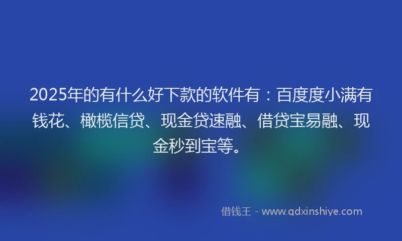 2025年的有什么好下款的软件有：百度度小满有钱花、橄榄信贷、现金贷速融、借贷宝易融、现金秒到宝等。
