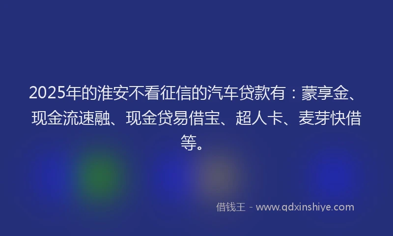 2025年的淮安不看征信的汽车贷款有：蒙享金、现金流速融、现金贷易借宝、超人卡、麦芽快借等。