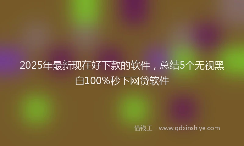 2025年最新现在好下款的软件，总结5个无视黑白100%秒下网贷软件