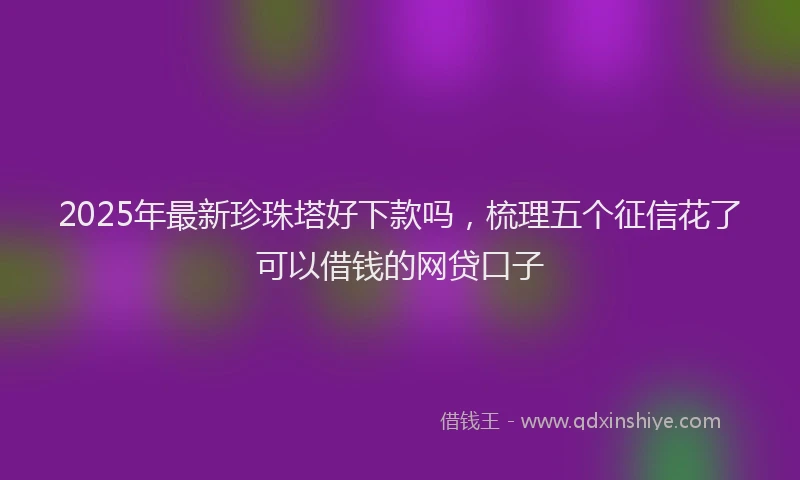 2025年最新珍珠塔好下款吗，梳理五个征信花了可以借钱的网贷口子