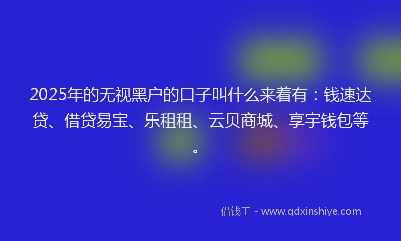 2025年的无视黑户的口子叫什么来着有：钱速达贷、借贷易宝、乐租租、云贝商城、享宇钱包等。