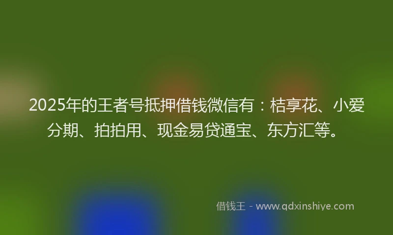 2025年的王者号抵押借钱微信有：桔享花、小爱分期、拍拍用、现金易贷通宝、东方汇等。