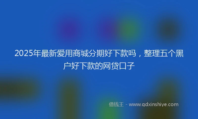 2025年最新爱用商城分期好下款吗，整理五个黑户好下款的网贷口子