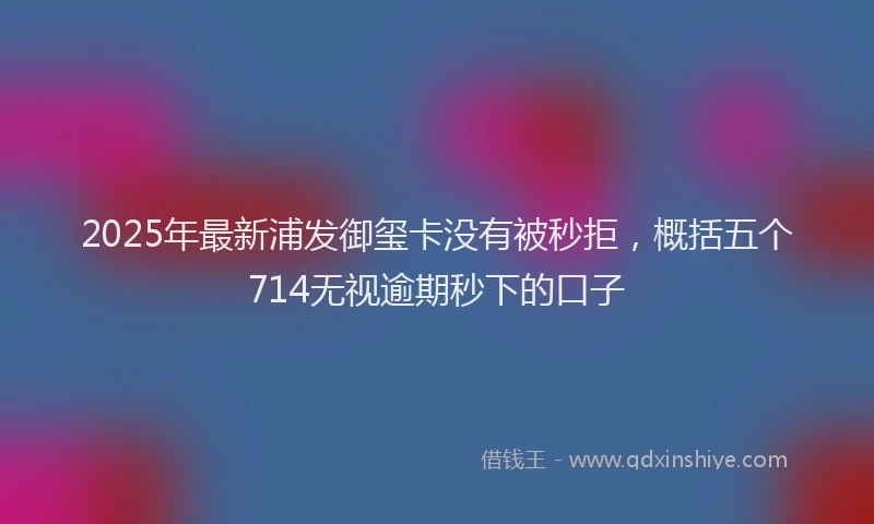 2025年最新浦发御玺卡没有被秒拒，概括五个714无视逾期秒下的口子
