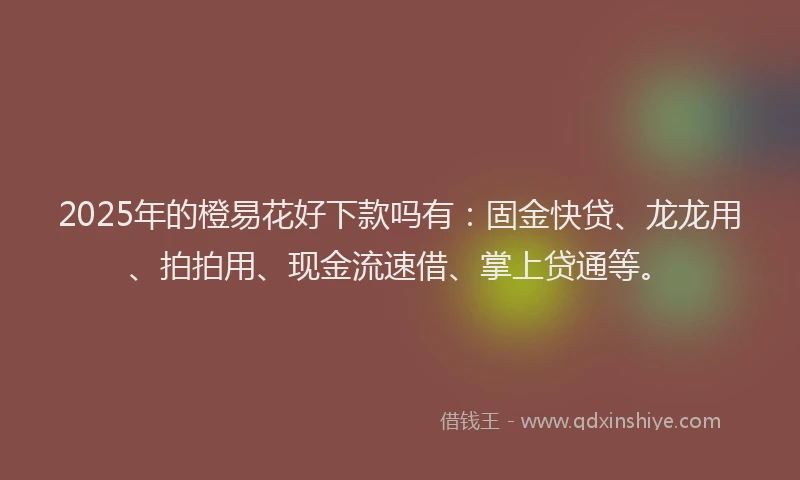 2025年的橙易花好下款吗有：固金快贷、龙龙用、拍拍用、现金流速借、掌上贷通等。