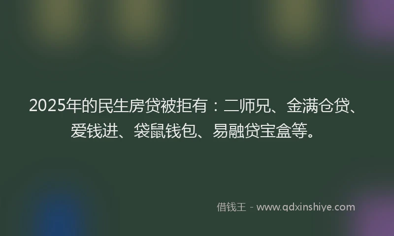 2025年的民生房贷被拒有：二师兄、金满仓贷、爱钱进、袋鼠钱包、易融贷宝盒等。
