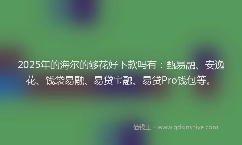 2025年的海尔的够花好下款吗有：甄易融、安逸花、钱袋易融、易贷宝融、易贷Pro钱包等。