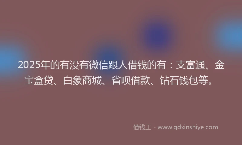 2025年的有没有微信跟人借钱的有：支富通、金宝盒贷、白象商城、省呗借款、钻石钱包等。