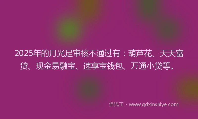 2025年的月光足审核不通过有：葫芦花、天天富贷、现金易融宝、速享宝钱包、万通小贷等。