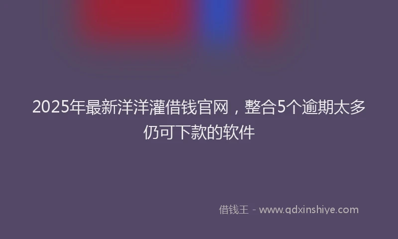 2025年最新洋洋灌借钱官网，整合5个逾期太多仍可下款的软件