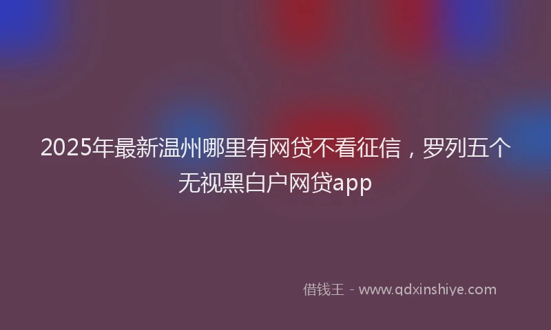 2025年最新温州哪里有网贷不看征信，罗列五个无视黑白户网贷app