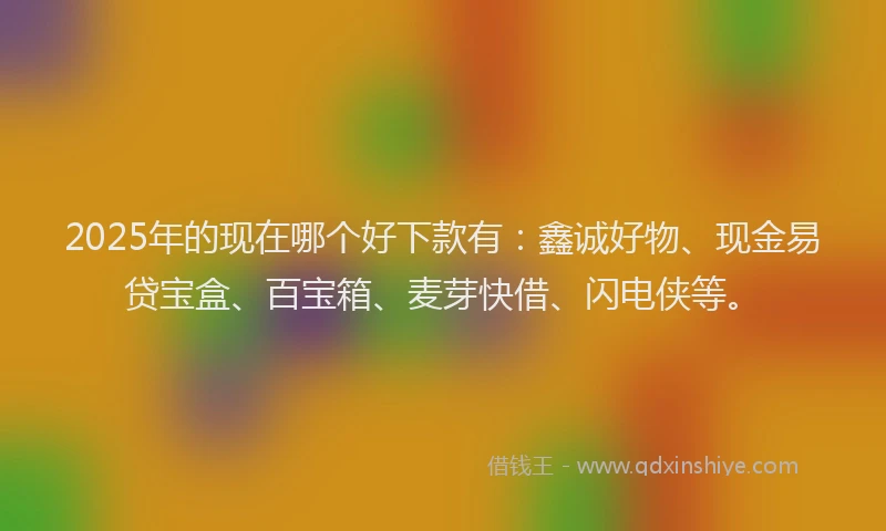 2025年的现在哪个好下款有：鑫诚好物、现金易贷宝盒、百宝箱、麦芽快借、闪电侠等。