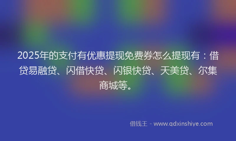 2025年的支付有优惠提现免费券怎么提现有：借贷易融贷、闪借快贷、闪银快贷、天美贷、尔集商城等。