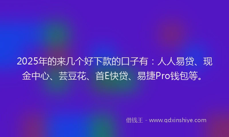 2025年的来几个好下款的口子有：人人易贷、现金中心、芸豆花、首E快贷、易捷Pro钱包等。