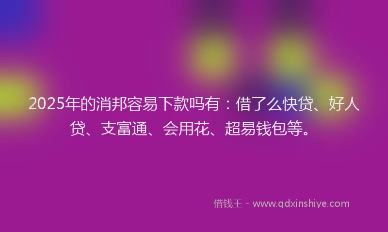 2025年的消邦容易下款吗有：借了么快贷、好人贷、支富通、会用花、超易钱包等。