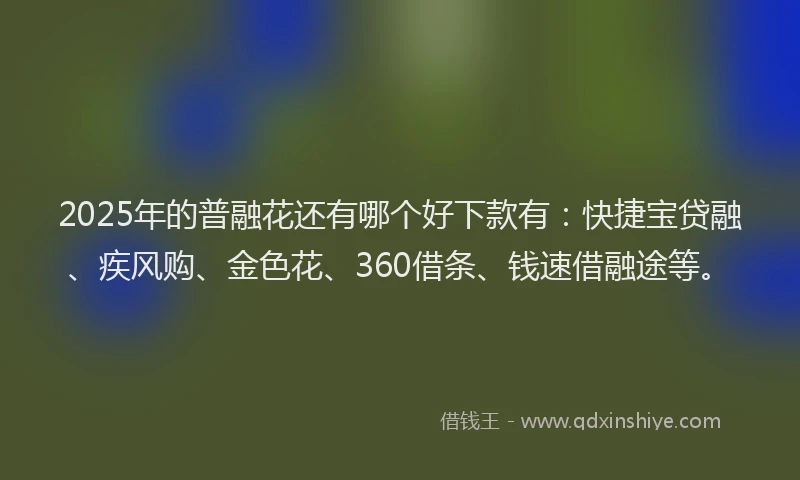 2025年的普融花还有哪个好下款有：快捷宝贷融、疾风购、金色花、360借条、钱速借融途等。