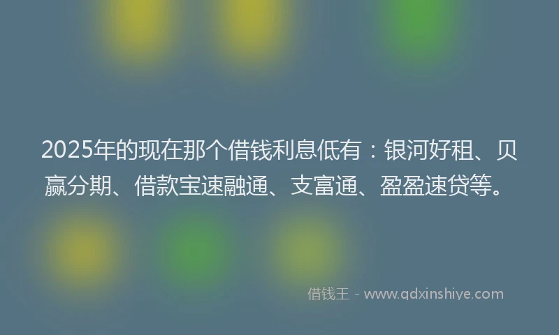 2025年的现在那个借钱利息低有：银河好租、贝赢分期、借款宝速融通、支富通、盈盈速贷等。