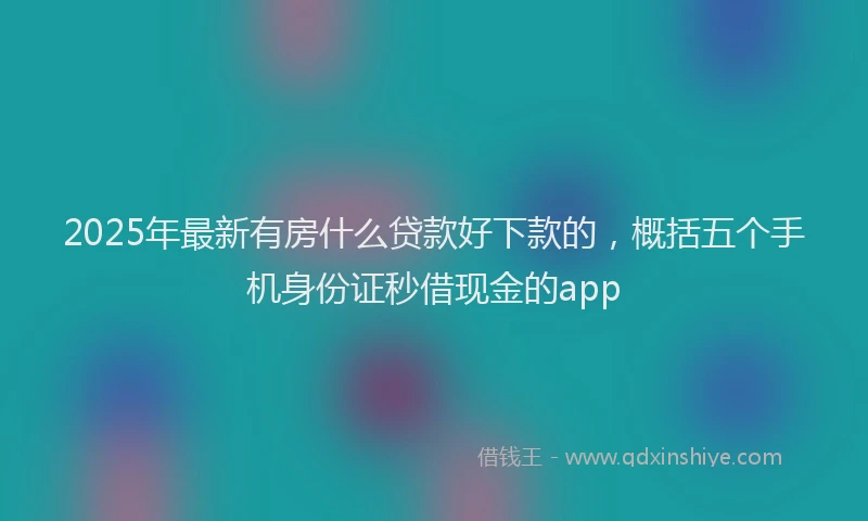 2025年最新有房什么贷款好下款的，概括五个手机身份证秒借现金的app